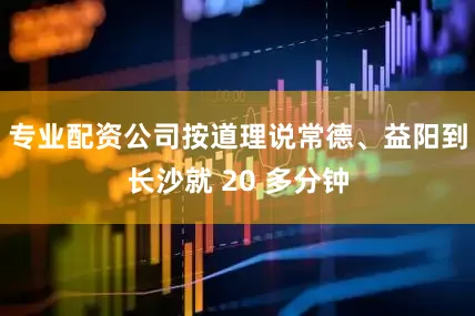 专业配资公司按道理说常德、益阳到长沙就 20 多分钟