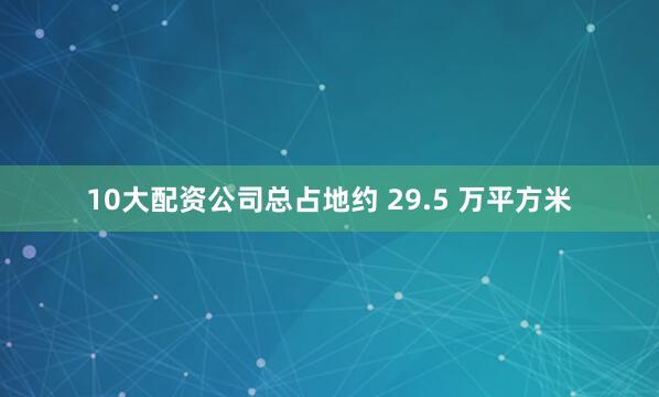 10大配资公司总占地约 29.5 万平方米